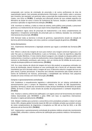 comparação  com  normas  de  orientação  de  prescrição  e  de  outros  profissionais  da  área  de 
especialização  (peers).  Será  prestada  periodicamente  informação  a  cada  médico  sobre  o  processo 
(por trimestre, por exemplo), em particular sobre a prescrição dos medicamentos mais caros e mais 
usados,  com  início  no  T4‐2011.  A  avaliação  será  efectuada  através  de  uma  unidade  específica  do 
Ministério  da  Saúde  tal  como  o  Centro  de  Conferência  de  Facturas.  Sanções  e  penalizações  serão 
previstas e aplicadas no seguimento da avaliação. [T3‐2011] 
3.58. Incentivar os médicos, a todos os níveis do sistema, tanto público como privado, a prescrever 
genéricos e os medicamentos de marca que sejam menos dispendiosos. [T3‐2011] 
3.59. Estabelecer  regras  claras  de  prescrição  de  medicamentos  e  de  meios  complementares  de 
diagnóstico  e  terapêutica  (orientações  de  prescrição  para  os  médicos),  baseadas  nas  orientações 
internacionais de prescrição. [T4‐2011] 
3.60. Remover  todas  as  barreiras  à  entrada  de  genéricos,  especialmente  através  da  redução  de 
barreiras administrativas/legais, com vista a acelerar a comparticipação de genéricos. [T4‐2011] 

Sector farmacêutico 
3.61. Implementar  efectivamente  a  legislação  existente  que  regula  a  actividade  das  farmácias  [T4‐
2011] 
3.62. Alterar o cálculo das margens de lucro  para instituir uma margem comercial  regressiva e um 
valor  fixo  para  as  empresas  distribuidoras  e  para  as  farmácias,  na  base  da  experiência  adquirida 
noutros Estados Membros. O novo sistema deverá assegurar uma redução na despesa pública com 
medicamentos e incentivar a venda de medicamentos menos dispendiosos. O objectivo é que lucros 
menores  na  distribuição  contribuam,  pelo  menos,  com  um  mínimo  de  50  milhões  de  euros  para  a 
redução da despesa pública em medicamentos. [T4‐2011] 
3.63. Se o novo sistema de cálculo de margens de lucro não produzir as poupanças  estimadas nos 
lucros  de  distribuição,  deverá  introduzir‐se  uma  contribuição  sob  a  forma  de  um  desconto  médio 
(reembolso) que será calculado sobre a margem de lucro. O desconto reduzirá a margem de lucro em 
pelo  menos  3  pontos  percentuais.  O  desconto  será  cobrado  mensalmente  pelo  Estado  através  do 
Centro  de  Conferência  de  Facturas,  preservando  a  rentabilidade  das  farmácias  mais  pequenas 
situadas em zonas remotas com menor facturação. [T1‐2012] 

Compras e aprovisionamento centralizado 
3.64. Estabelecer  o  enquadramento  legislativo  e  administrativo  de  um  sistema  centralizado  de 
aprovisionamento  para  a  compra  de  dispositivos  médicos  no  âmbito  do  SNS  (equipamentos, 
aparelhos, fármacos), através dos recentemente criados Serviços Partilhados do Ministério da Saúde 
(SPMS),  de  forma  a  reduzir  custos  através  de  acordos  de  preços/volume  e  combater  desperdícios. 
[T3‐2011] 
3.65. Finalizar o sistema uniforme de codificação e um registo comum de fornecimentos de material 
médico  desenvolvido  pelo  INFARMED  e  pelos  SPMS  com  base  na  experiência  internacional. 
Actualizar o registo periodicamente. [T4‐2011] 
3.66. Adoptar medidas para aumentar a concorrência entre prestadores privados e reduzir em pelo 
menos 10% a despesa global (incluindo taxas) do SNS com entidades privadas que prestem serviços 
de  meios  complementares  de  diagnóstico  e  terapêutica  ao  SNS  até  ao  final  de  2011,  e  de  10% 
adicionais até ao final de 2012. [T4‐2011] 
3.67. Implementar o aprovisionamento centralizado de produtos médicos através dos recentemente 
criados SPMS, utilizando o sistema uniforme de codificação para produtos médicos e farmacêuticos. 
[T1‐2012] 




                                                     18
 