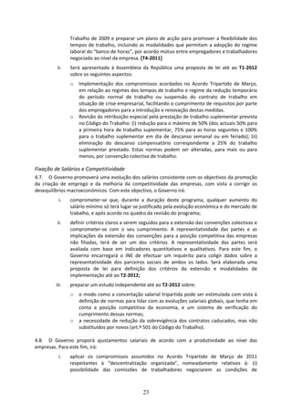 Trabalho  de  2009  e  preparar  um  plano  de  acção  para  promover  a  flexibilidade  dos 
                 tempos  de  trabalho,  incluindo  as  modalidades  que  permitam  a  adopção  do  regime 
                 laboral do “banco de horas”, por acordo mútuo entre empregadores e trabalhadores 
                 negociado ao nível da empresa. [T4‐2011]  
           ii.   Será  apresentado  à  Assembleia  da  República  uma  proposta  de  lei  até  ao  T1‐2012 
                 sobre os seguintes aspectos: 
                 o   Implementação  dos  compromissos  acordados  no  Acordo  Tripartido  de  Março, 
                     em relação ao regimes dos tempos de trabalho e regime da redução temporária 
                     do  período  normal  de  trabalho  ou  suspensão  do  contrato  de  trabalho  em 
                     situação de crise empresarial, facilitando o cumprimento de requisitos por parte 
                     dos empregadores para a introdução e renovação destas medidas.     
                 o   Revisão da retribuição especial pela prestação de trabalho suplementar prevista 
                     no Código do Trabalho: (i) redução para o máximo de 50% (dos actuais 50% para 
                     a  primeira  hora  de  trabalho  suplementar,  75%  para  as  horas  seguintes  e  100% 
                     para  o  trabalho  suplementar  em  dia  de  descanso  semanal  ou  em  feriado);  (ii) 
                     eliminação  do  descanso  compensatório  correspondente  a  25%  do  trabalho 
                     suplementar  prestado.  Estas  normas  podem  ser  alteradas,  para  mais  ou  para 
                     menos, por convenção colectiva de trabalho.  

Fixação de Salários e Competitividade  
4.7. O Governo promoverá uma evolução dos salários consistente com os objectivos da promoção 
da  criação  de  emprego  e  da  melhoria  da  competitividade  das  empresas,  com  vista  a  corrigir  os 
desequilíbrios macroeconómicos. Com este objectivo, o Governo irá: 
           i.    comprometer‐se  que,  durante  a  duração  deste  programa,  qualquer  aumento  do 
                 salário mínimo só terá lugar se justificado pela evolução económica e do mercado de 
                 trabalho, e após acordo no quadro da revisão do programa; 
          ii.    definir critérios claros a serem seguidos para a extensão das convenções colectivas e 
                 comprometer‐se  com  o  seu  cumprimento.  A  representatividade  das  partes  e  as 
                 implicações  da  extensão  das  convenções  para  a  posição  competitiva  das  empresas 
                 não  filiadas,  terá  de  ser  um  dos  critérios.  A  representatividade  das  partes  será 
                 avaliada  com  base  em  indicadores  quantitativos  e  qualitativos.  Para  este  fim,  o 
                 Governo  encarregará  o  INE  de  efectuar  um  inquérito  para  coligir  dados  sobre  a 
                 representatividade  dos  parceiros  sociais  de  ambos  os  lados.  Será  elaborada  uma 
                 proposta  de  lei  para  definição  dos  critérios  da  extensão  e  modalidades  de 
                 implementação até ao T2‐2012; 
          iii.   preparar um estudo independente até ao T2‐2012 sobre:  
                 o o modo como a concertação salarial tripartida pode ser estimulada com vista à 
                   definição de normas para lidar com as evoluções salariais globais, que tenha em 
                   conta  a  posição  competitiva  da  economia,  e  um  sistema  de  verificação  do 
                   cumprimento dessas normas;  
               o a  necessidade  de  redução  da  sobrevigência  dos  contratos  caducados,  mas  não 
                   substituídos por novos (art.º 501 do Código do Trabalho).  
                    
4.8. O  Governo  proporá  ajustamentos  salariais  de  acordo  com  a  produtividade  ao  nível  das 
empresas. Para este fim, irá:  
           i.    aplicar  os  compromissos  assumidos  no  Acordo  Tripartido  de  Março  de  2011 
                 respeitantes  à  “descentralização  organizada”,  nomeadamente  relativos  à:  (i) 
                 possibilidade  das  comissões  de  trabalhadores  negociarem  as  condições  de 



                                                     23
 