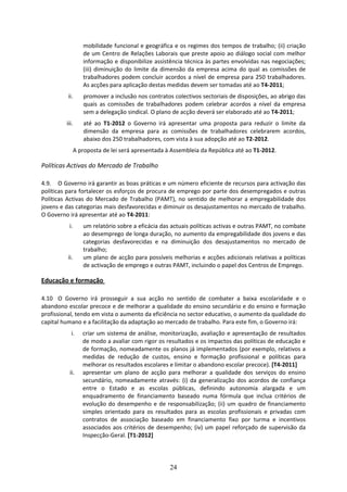 mobilidade funcional e geográfica e os regimes dos tempos de trabalho; (ii) criação 
                    de um Centro de Relações Laborais que preste apoio ao diálogo social com melhor 
                    informação e disponibilize assistência técnica às partes envolvidas nas negociações; 
                    (iii)  diminuição  do  limite  da  dimensão  da  empresa  acima  do  qual  as  comissões  de 
                    trabalhadores  podem  concluir  acordos  a  nível  de  empresa  para  250  trabalhadores. 
                    As acções para aplicação destas medidas devem ser tomadas até ao T4‐2011; 
           ii.      promover a inclusão nos contratos colectivos sectoriais de disposições, ao abrigo das 
                    quais  as  comissões  de  trabalhadores  podem  celebrar  acordos  a  nível  da  empresa 
                    sem a delegação sindical. O plano de acção deverá ser elaborado até ao T4‐2011; 
          iii.      até  ao  T1‐2012  o  Governo  irá  apresentar  uma  proposta  para  reduzir  o  limite  da 
                    dimensão  da  empresa  para  as  comissões  de  trabalhadores  celebrarem  acordos, 
                    abaixo dos 250 trabalhadores, com vista à sua adopção até ao T2‐2012. 
                 A proposta de lei será apresentada à Assembleia da República até ao T1‐2012. 

Políticas Activas do Mercado de Trabalho  
 
4.9. O Governo irá garantir as boas práticas e um número eficiente de recursos para activação das 
políticas para fortalecer os esforços de procura de emprego por parte dos desempregados e outras 
Políticas  Activas  do  Mercado  de  Trabalho  (PAMT),  no  sentido  de  melhorar  a  empregabilidade  dos 
jovens e das categorias mais desfavorecidas e diminuir os desajustamentos no mercado de trabalho. 
O Governo irá apresentar até ao T4‐2011: 
           i.       um relatório sobre a eficácia das actuais políticas activas e outras PAMT, no combate 
                    ao desemprego de longa duração, no aumento da empregabilidade dos jovens e das 
                    categorias  desfavorecidas  e  na  diminuição  dos  desajustamentos  no  mercado  de 
                    trabalho; 
          ii.       um plano de acção para possíveis melhorias e acções adicionais relativas a políticas 
                    de activação de emprego e outras PAMT, incluindo o papel dos Centros de Emprego.  

Educação e formação  

4.10 O  Governo  irá  prosseguir  a  sua  acção  no  sentido  de  combater  a  baixa  escolaridade  e  o 
abandono escolar precoce e de melhorar a qualidade do ensino secundário e do ensino e formação 
profissional, tendo em vista o aumento da eficiência no sector educativo, o aumento da qualidade do 
capital humano e a facilitação da adaptação ao mercado de trabalho. Para este fim, o Governo irá:  
             i.     criar  um  sistema  de  análise,  monitorização,  avaliação  e  apresentação  de  resultados 
                    de modo a avaliar com rigor os resultados e os impactos das políticas de educação e 
                    de formação, nomeadamente os planos já implementados (por exemplo, relativos a 
                    medidas  de  redução  de  custos,  ensino  e  formação  profissional  e  políticas  para 
                    melhorar os resultados escolares e limitar o abandono escolar precoce). [T4‐2011]  
            ii.     apresentar  um  plano  de  acção  para  melhorar  a  qualidade  dos  serviços  do  ensino 
                    secundário,  nomeadamente  através:  (i)  da  generalização  dos  acordos  de  confiança 
                    entre  o  Estado  e  as  escolas  públicas,  definindo  autonomia  alargada  e  um 
                    enquadramento  de  financiamento  baseado  numa  fórmula  que  inclua  critérios  de 
                    evolução  do  desempenho  e  de  responsabilização;  (ii)  um  quadro  de  financiamento 
                    simples  orientado  para  os  resultados  para  as  escolas  profissionais  e  privadas  com 
                    contratos  de  associação  baseado  em  financiamento  fixo  por  turma  e  incentivos 
                    associados  aos  critérios  de  desempenho;  (iv)  um  papel  reforçado  de  supervisão  da 
                    Inspecção‐Geral. [T1‐2012]  




                                                        24
 