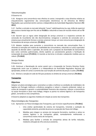 Telecomunicações 
O Governo irá: 
5.16. Assegurar uma concorrência mais efectiva no sector, transpondo a nova directiva relativa ao 
enquadramento  regulamentar  das  comunicações  electrónicas  na  UE  (Directiva  de  Melhor 
Regulação), que aumentará (entre outros) a independência da Autoridade Reguladora Nacional. [T2‐
2011] 
5.17. Facilitar a entrada no mercado leiloando “novas” radiofrequências (ou seja, leilão de espectro) 
para acesso a banda larga sem fios até ao T3‐2011 e reduzindo as taxas de rescisão móveis até ao T3‐
2011.  
5.18. Garantir  que  as  regras  sobre  designação  de  serviço  universal  e  o  respectivo  contrato  de 
concessão  do  incumbente  são  não  discriminatórias:  renegociar  o  contrato  de  concessão  com  a 
empresa que actualmente fornece o serviço universal e lançar um novo concurso para designação de 
fornecedores de serviços universais. [T3‐2011] 
5.19. Adoptar  medidas  para  aumentar  a  concorrência  no  mercado  das  comunicações  fixas:  i) 
aliviando as restrições em matéria de mobilidade dos consumidores, reduzindo os custos suportados 
aquando  da  decisão  sobre  o  operador,  de  acordo  com  a  proposta  da  Autoridade  da  Concorrência 
(tais  como  contratos  padronizados,  direito  explícito  ao  cancelamento  gratuito  e  facilitação  de 
comparação de preços) [T3‐2011]; ii) revendo as barreiras à entrada e adoptando medidas para as 
reduzir. [T1‐2012] 

Serviços Postais 
O Governo irá: 
5.20. Continuar  a  liberalização  do  sector  postal  com  a  trnsposição  da  Terceira  Directiva  Postal, 
assegurando  assim  que  os  poderes  e  a  independência  da  Autoridade  Reguladora  Nacional  são 
apropriados, tendo em conta o aumento das suas funções de controlo de preços e custos. [T3‐2011] 
5.21. Eliminar a isenção em sede de IVA para produtos no âmbito do serviço universal. [T3‐2011]  

Transportes 

Objectivos 
Adoptar um plano estratégico para: racionalizar as redes e melhorar as condições de mobilidade e de 
logística  em  Portugal;  melhorar  a  eficiência  energética  e  reduzir  o  impacto  ambiental;  reduzir  os 
custos de transporte e garantir a sustentabilidade financeira das empresas; reforçar a concorrência 
no  sector  ferroviário  e  atrair  mais  tráfego;  integrar  os  portos  no  sistema  logístico  e  de  transportes 
global , tornando‐os mais competitivos. 
O Governo adoptará as seguintes medidas em relação ao sector dos transportes:  

Plano Estratégico dos Transportes: 
5.22. Apresentar um Plano Estratégico dos Transportes, que irá incluir especificamente: [T3‐2011] 
            i.    Uma  análise  aprofundada  do  sistema  de  transportes,  incluindo  a  avaliação  da 
                  capacidade existente, previsão da procura e projecção dos fluxos de tráfego; 
           ii.    Medidas  para  integrar  os  serviços  de  transporte  ferroviário,  marítimo  e  aéreo  no 
                  sistema  logístico  e  de  transportes  global,  nomeadamente  melhorando  a 
                  concorrência nestes meios de transporte; 
           iii.   Medidas  para  facilitar  a  entrada  de  companhias  aéreas  de  tarifas  reduzidas, 
                  mediante utilização da infra‐estrutura existente; 



                                                        27
 