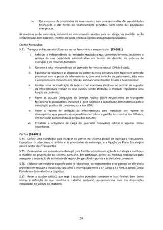 iv.      Um conjunto de prioridades de investimento com uma estimativa das necessidades 
                        financeiras  e  das  fontes  de  financiamento  previstas,  bem  como  das  poupanças 
                        energéticas.  
As  medidas  serão  concretas,  incluindo  os  instrumentos  exactos  para  as  atingir.  As  medidas  serão 
seleccionadas com base nos critérios de custo‐eficácia (comparando poupanças/custos). 

Sector ferroviário  
5.23. Transpor os Pacotes da UE para o sector ferroviário e em particular: [T3‐2011] 
         i.          Reforçar  a  independência  da  entidade  reguladora  dos  caminhos‐de‐ferro,  incluindo  o 
                     reforço  da  sua  capacidade  administrativa  em  termos  de  decisão,  de  poderes  de 
                     execução e de recursos humanos; 
        ii.          Garantir a total independência do operador ferroviário estatal (CP) do Estado; 
        iii.         Equilibrar as receitas e as despesas do gestor da infra‐estrutura com base num contrato 
                     plurianual com o gestor da infra‐estrutura, com uma duração de, pelo menos, três anos 
                     e compromissos concretos em relação ao financiamento pelo Estado e desempenho; 
        iv.          Realizar uma racionalização da rede e criar incentivos efectivos no sentido de o gestor 
                     da  infra‐estrutura  reduzir  os  seus  custos,  sendo  atribuída  à  entidade  reguladora  uma 
                     função de controlo; 
         v.          Rever  as  actuais  Obrigações  de  Serviço  Público  (OSP)  respeitantes  ao  transporte 
                     ferroviário de passageiros, incluindo a base jurídica e a capacidade administrativa para a 
                     introdução gradual de concursos para tais OSP; 
        vi.          Rever  o  regime  de  tarifação  da  infra‐estrutura  para  introduzir  um  regime  de 
                     desempenho, que permita aos operadores introduzir a gestão das receitas dos bilhetes, 
                     em particular aumentando os preços dos bilhetes; 
       vii.          Privatizar  a  actividade  de  carga  do  operador  ferroviário  estatal  e  algumas  linhas 
                     suburbanas.  

Portos [T4‐2011] 
5.24. Definir  uma  estratégia  para  integrar  os  portos  no  sistema  global  de  logística  e  transportes. 
Especificar  os  objectivos,  o  âmbito  e  as  prioridades  da  estratégia,  e  a  ligação  ao  Plano  Estratégico 
para o sector dos Transportes. 
5.25. Desenvolver um enquadramento legal para facilitar a implementação da estratégia e melhorar 
o  modelo  de  governação  do  sistema  portuário.  Em  particular,  definir  as  medidas  necessárias  para 
assegurar a separação da actividade de regulação, gestão dos portos e actividades comerciais.  
5.26. Elaborar  um  relatório  especificando  os  objectivos,  os  instrumentos  e  os  ganhos  de  eficiência 
previstos em relação a iniciativas, tais como a interligação entre a CP Cargo e Ex‐Port, a Janela Única
Portuária e da Janela Única Logística.  
5.27. Rever  o  quadro  jurídico  que  rege  o  trabalho  portuário  tornando‐o  mais  flexível,  bem  como 
limitar  a  definição  do  que  constitui  o  trabalho  portuário,  aproximando‐a  mais  das  disposições 
estipuladas no Código do Trabalho.  
 




                                                            28
 