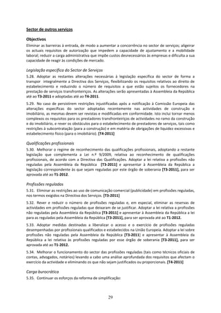 Sector de outros serviços 

Objectivos 
Eliminar as barreiras à entrada, de modo a aumentar a concorrência no sector de serviços; aligeirar 
os  actuais  requisitos  de  autorização  que  impedem  a  capacidade  de  ajustamento  e  a  mobilidade 
laboral; reduzir a carga administrativa que impõe custos desnecessários às empresas e dificulta a sua 
capacidade de reagir às condições de mercado. 

Legislação específica do Sector de Serviços 
5.28. Adoptar  as  restantes  alterações  necessárias  à  legislação  específica  do  sector  de  forma  a 
transpor    integralmente  a  Directiva  dos  Serviços,  flexibilizando  os  requisitos  relativos  ao  direito  de 
estabelecimento  e  reduzindo  o  número  de  requisitos  a  que  estão  sujeitos  os  fornecedores  na 
prestação de serviços transfronteiriços. As alterações serão apresentadas à Assembleia da República 
até ao T3‐2011 e adoptadas até ao T4‐2011.  
5.29. No  caso  de  persistirem  restrições  injustificadas  após  a  notificação  à  Comissão  Europeia  das 
alterações  específicas  do  sector  adoptadas  recentemente  nas  actividades  de  construção  e 
imobiliário, as mesmas devem ser revistas e modificadas em conformidade. Isto inclui tornar menos 
complexos os requisitos para os prestadores transfronteiriços de actividades no ramo da construção 
e do imobiliário, e rever os obstáculos para o estabelecimento de prestadores de serviços, tais como 
restrições à subcontratação (para a construção) e em matéria de obrigações de liquidez excessivas e 
estabelecimento físico (para o imobiliário). [T4‐2011]  

Qualificações profissionais 
5.30. Melhorar  o  regime  de  reconhecimento  das  qualificações  profissionais,  adoptando  a  restante 
legislação  que  complementa  a  Lei  n.º  9/2009,  relativa  ao  reconhecimento  de  qualificações 
profissionais,  de  acordo  com  a  Directiva  das  Qualificações.  Adoptar  a  lei  relativa  a  profissões  não 
reguladas  pela  Assembleia  da  República    [T3‐2011]  e  apresentar  à  Assembleia  da  República  a 
legislação correspondente às que sejam reguladas por este órgão de soberania [T3‐2011], para ser 
aprovada até ao T1‐2012. 

Profissões reguladas 
5.31. Eliminar as restrições ao uso de comunicação comercial (publicidade) em profissões reguladas, 
nos termos exigidos na Directiva dos Serviços. [T3‐2011] 
5.32. Rever  e  reduzir  o  número  de  profissões  reguladas  e,  em  especial,  eliminar  as  reservas  de 
actividades em profissões reguladas que deixaram de se justificar. Adoptar a lei relativa a profissões 
não reguladas pela Assembleia da República [T3‐2011] e apresentar à Assembleia da República a lei 
para as reguladas pela Assembleia da República [T3‐2011], para ser aprovada até ao T1‐2012. 
5.33. Adoptar  medidas  destinadas  a  liberalizar  o  acesso  e  o  exercício  de  profissões  reguladas 
desempenhadas por profissionais qualificados e estabelecidos na União Europeia. Adoptar a lei sobre 
profissões  não  reguladas  pela  Assembleia  da  República  [T3‐2011]  e  apresentar  à  Assembleia  da 
República  a  lei  relativa  às  profissões  reguladas  por  esse  órgão  de  soberania  [T3‐2011],  para  ser 
aprovada até ao T1‐2012. 
5.34. Melhorar o funcionamento do sector das profissões reguladas (tais como técnicos oficiais de 
contas, advogados, notários) levando a cabo uma análise aprofundada dos requisitos que afectam o 
exercício da actividade e eliminando os que não sejam justificados ou proporcionais. [T4‐2011] 

Carga burocrática 
5.35. Continuar os esforços da reforma de simplificação: 



                                                        29
 