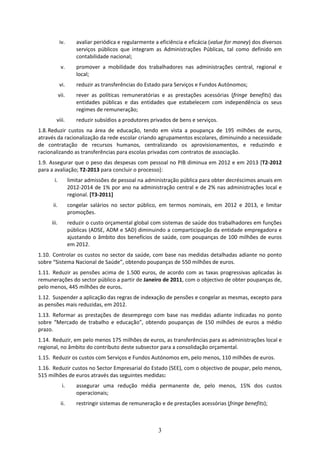 iv.        avaliar periódica e regularmente a eficiência e eficácia (value for money) dos diversos 
                        serviços  públicos  que  integram  as  Administrações  Públicas,  tal  como  definido  em 
                        contabilidade nacional; 
              v.        promover  a  mobilidade  dos  trabalhadores  nas  administrações  central,  regional  e 
                        local; 
             vi.        reduzir as transferências do Estado para Serviços e Fundos Autónomos; 
             vii.       rever  as  políticas  remuneratórias  e  as  prestações  acessórias  (fringe  benefits)  das 
                        entidades  públicas  e  das  entidades  que  estabelecem  com  independência  os  seus 
                        regimes de remuneração; 
         viii.          reduzir subsídios a produtores privados de bens e serviços. 
1.8. Reduzir  custos  na  área  de  educação,  tendo  em  vista  a  poupança  de  195  milhões  de  euros, 
através da racionalização da rede escolar criando agrupamentos escolares, diminuindo a necessidade 
de  contratação  de  recursos  humanos,  centralizando  os  aprovisionamentos,  e  reduzindo  e 
racionalizando as transferências para escolas privadas com contratos de associação. 
1.9.  Assegurar que o peso das despesas com pessoal no PIB diminua em 2012 e em 2013 [T2‐2012 
para a avaliação; T2‐2013 para concluir o processo]: 
       i.           limitar admissões de pessoal na administração pública para obter decréscimos anuais em 
                    2012‐2014 de 1% por ano na administração central e de 2% nas administrações local e 
                    regional. [T3‐2011] 
       ii.          congelar  salários  no  sector  público,  em  termos  nominais,  em  2012  e  2013,  e  limitar 
                    promoções.  
      iii.          reduzir o custo orçamental global com sistemas de saúde dos trabalhadores em funções 
                    públicas (ADSE, ADM e SAD) diminuindo a comparticipação da entidade empregadora e 
                    ajustando  o  âmbito  dos  benefícios  de  saúde,  com  poupanças  de  100  milhões  de  euros 
                    em 2012.  
1.10. Controlar  os  custos  no  sector  da  saúde,  com  base  nas  medidas  detalhadas  adiante  no  ponto 
sobre “Sistema Nacional de Saúde”, obtendo poupanças de 550 milhões de euros. 
1.11. Reduzir  as  pensões  acima  de  1.500  euros,  de  acordo  com  as  taxas  progressivas  aplicadas  às 
remunerações do sector público a partir de Janeiro de 2011, com o objectivo de obter poupanças de, 
pelo menos, 445 milhões de euros. 
1.12. Suspender a aplicação das regras de indexação de pensões e congelar as mesmas, excepto para 
as pensões mais reduzidas, em 2012. 
1.13. Reformar  as  prestações  de  desemprego  com  base  nas  medidas  adiante  indicadas  no  ponto 
sobre  “Mercado  de  trabalho  e  educação”,  obtendo  poupanças  de  150  milhões  de  euros  a  médio 
prazo. 
1.14. Reduzir, em pelo menos 175 milhões de euros, as transferências para as administrações local e 
regional, no âmbito do contributo deste subsector para a consolidação orçamental.  
1.15. Reduzir os custos com Serviços e Fundos Autónomos em, pelo menos, 110 milhões de euros. 
1.16. Reduzir custos no Sector Empresarial do Estado (SEE), com o objectivo de poupar, pelo menos, 
515 milhões de euros através das seguintes medidas: 
               i.       assegurar  uma  redução  média  permanente  de,  pelo  menos,  15%  dos  custos 
                        operacionais; 
              ii.       restringir sistemas de remuneração e de prestações acessórias (fringe benefits); 



                                                            3
 