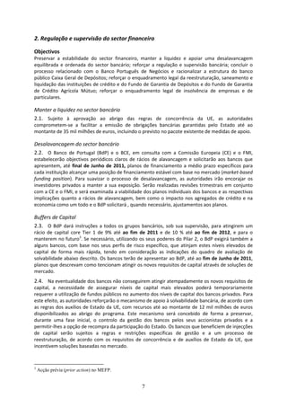 2. Regulação e supervisão do sector financeiro 

Objectivos 
Preservar  a  estabilidade  do  sector  financeiro,  manter  a  liquidez  e  apoiar  uma  desalavancagem 
equilibrada  e  ordenada  do  sector  bancário;  reforçar  a  regulação  e  supervisão  bancária;  concluir  o 
processo  relacionado  com  o  Banco  Português  de  Negócios  e  racionalizar  a  estrutura  do  banco 
público Caixa Geral de Depósitos; reforçar o enquadramento legal da reestruturação, saneamento e 
liquidação das instituições de crédito e do Fundo de Garantia de Depósitos e do Fundo de Garantia 
de  Crédito  Agrícola  Mútuo;  reforçar  o  enquadramento  legal  de  insolvência  de  empresas  e  de 
particulares. 

Manter a liquidez no sector bancário 
2.1. Sujeito  à  aprovação  ao  abrigo  das  regras  de  concorrência  da  UE,  as  autoridades 
comprometem‐se  a  facilitar  a  emissão  de  obrigações  bancárias  garantidas  pelo  Estado  até  ao 
montante de 35 mil milhões de euros, incluindo o previsto no pacote existente de medidas de apoio.  

Desalavancagem do sector bancário 
2.2. O  Banco  de  Portugal  (BdP)  e  o  BCE,  em  consulta  com  a  Comissão  Europeia  (CE)  e  o  FMI, 
estabelecerão  objectivos  periódicos  claros  de  rácios  de  alavancagem  e  solicitarão  aos  bancos  que 
apresentem,  até  final  de  Junho  de  2011,  planos  de  financiamento  a  médio  prazo  específicos  para 
cada instituição alcançar uma posição de financiamento estável com base no mercado (market‐based 
funding  position).  Para  suavizar  o  processo  de  desalavancagem,  as  autoridades  irão  encorajar  os 
investidores  privados  a  manter  a  sua  exposição.  Serão  realizadas  revisões  trimestrais  em  conjunto 
com a CE e o FMI, e será examinada a viabilidade dos planos individuais dos bancos e as respectivas 
implicações  quanto  a  rácios  de  alavancagem,  bem  como  o  impacto  nos  agregados  de  crédito  e  na 
economia como um todo e o BdP solicitará , quando necessário, ajustamentos aos planos.  

Buffers de Capital 
2.3. O  BdP  dará  instruções  a  todos  os  grupos  bancários,  sob  sua  supervisão,  para  atingirem  um 
rácio  de  capital  core  Tier  1  de  9%  até  ao  fim  de  2011  e  de  10  %  até  ao  fim  de  2012,  e  para  o 
manterem no futuro3. Se necessário, utilizando os seus poderes do Pilar 2, o BdP exigirá também a 
alguns  bancos,  com  base  nos  seus  perfis  de  risco  específico,  que  atinjam  estes  níveis  elevados  de 
capital  de  forma  mais  rápida,  tendo  em  consideração  as  indicações  do  quadro  de  avaliação  de 
solvabilidade abaixo descrito. Os bancos terão de apresentar ao BdP, até ao fim de Junho de 2011, 
planos que descrevam como tencionam atingir os novos requisitos de capital através de soluções de 
mercado.  
2.4. Na eventualidade dos bancos não conseguirem atingir atempadamente os novos requisitos de 
capital,  a  necessidade  de  assegurar  níveis  de  capital  mais  elevados  poderá  temporariamente 
requerer a utilização de fundos públicos no aumento dos níveis de capital dos bancos privados. Para 
este efeito, as autoridades reforçarão o mecanismo de apoio à solvabilidade bancária, de acordo com 
as regras dos auxílios de Estado da UE, com recursos até ao montante  de 12  mil milhões de euros 
disponibilizados  ao  abrigo  do  programa.  Este  mecanismo  será  concebido  de  forma  a  preservar, 
durante  uma  fase  inicial,  o  controlo  da  gestão  dos  bancos  pelos  seus  accionistas  privados  e  a 
permitir‐lhes a opção de recompra da participação do Estado. Os bancos que beneficiem de injecções 
de  capital  serão  sujeitos  a  regras  e  restrições  específicas  de  gestão  e  a  um  processo  de 
reestruturação,  de  acordo  com  os  requisitos  de  concorrência  e  de  auxílios  de  Estado  da  UE,  que 
incentivem soluções baseadas no mercado.  



3
    Acção prévia (prior action) no MEFP.


                                                         7
 