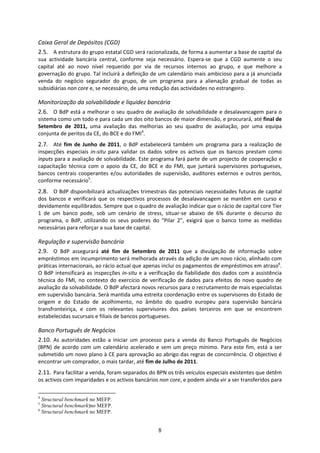 Caixa Geral de Depósitos (CGD) 
2.5. A estrutura do grupo estatal CGD será racionalizada, de forma a aumentar a base de capital da 
sua  actividade  bancária  central,  conforme  seja  necessário.  Espera‐se  que  a  CGD  aumente  o  seu 
capital  até  ao  novo  nível  requerido  por  via  de  recursos  internos  ao  grupo,  e  que  melhore  a 
governação do grupo. Tal incluirá a definição de um calendário mais ambicioso para a já anunciada 
venda  do  negócio  segurador  do  grupo,  de  um  programa  para  a  alienação  gradual  de  todas  as 
subsidiárias non core e, se necessário, de uma redução das actividades no estrangeiro.  

Monitorização da solvabilidade e liquidez bancária 
2.6. O BdP está a melhorar o seu quadro de avaliação de solvabilidade e desalavancagem para o 
sistema como um todo e para cada um dos oito bancos de maior dimensão, e procurará, até final de 
Setembro  de  2011,  uma  avaliação  das  melhorias  ao  seu  quadro  de  avaliação,  por  uma  equipa 
conjunta de peritos da CE, do BCE e do FMI4. 
2.7. Até  fim  de  Junho  de  2011,  o  BdP  estabelecerá  também  um  programa  para  a  realização  de 
inspecções  especiais  in‐situ  para  validar  os  dados  sobre  os  activos  que  os  bancos  prestam  como 
inputs para a avaliação de solvabilidade. Este programa fará parte de um projecto de cooperação e 
capacitação  técnica  com  o  apoio  da  CE,  do  BCE  e  do  FMI,  que  juntará  supervisores  portugueses, 
bancos  centrais  cooperantes  e/ou  autoridades  de  supervisão,  auditores  externos  e  outros  peritos, 
conforme necessário5. 
2.8. O BdP disponibilizará actualizações trimestrais das potenciais necessidades futuras de capital 
dos  bancos  e  verificará  que  os  respectivos  processos  de  desalavancagem  se  mantêm  em  curso  e 
devidamente equilibrados. Sempre que o quadro de avaliação indicar que o rácio de capital core Tier 
1  de  um  banco  pode,  sob  um  cenário  de  stress,  situar‐se  abaixo  de  6%  durante  o  decurso  do 
programa,  o  BdP,  utilizando  os  seus  poderes  do  “Pilar  2”,  exigirá  que  o  banco  tome  as  medidas 
necessárias para reforçar a sua base de capital.  

Regulação e supervisão bancária 
2.9. O  BdP  assegurará  até  fim  de  Setembro  de  2011  que  a  divulgação  de  informação  sobre 
empréstimos em incumprimento será melhorada através da adição de um novo rácio, alinhado com 
práticas internacionais, ao rácio actual que apenas inclui os pagamentos de empréstimos em atraso6. 
O  BdP  intensificará  as  inspecções  in‐situ  e  a  verificação  da  fiabilidade  dos  dados  com  a  assistência 
técnica  do  FMI,  no  contexto  do  exercício  de  verificação  de  dados  para  efeitos  do  novo  quadro  de 
avaliação da solvabilidade. O BdP afectará novos recursos para o recrutamento de mais especialistas 
em supervisão bancária. Será mantida uma estreita coordenação entre os supervisores do Estado de 
origem  e  do  Estado  de  acolhimento,  no  âmbito  do  quadro  europeu  para  supervisão  bancária 
transfronteiriça,  e  com  os  relevantes  supervisores  dos  países  terceiros  em  que  se  encontrem 
estabelecidas sucursais e filiais de bancos portugueses. 

Banco Português de Negócios  
2.10. As  autoridades  estão  a  iniciar  um  processo  para  a  venda  do  Banco  Português  de  Negócios 
(BPN)  de  acordo  com  um  calendário  acelerado  e  sem  um  preço  mínimo.  Para  este  fim,  está  a  ser 
submetido um novo plano à CE para aprovação ao abrigo das regras de concorrência. O objectivo é 
encontrar um comprador, o mais tardar, até fim de Julho de 2011.  
2.11. Para facilitar a venda, foram separados do BPN os três veículos especiais existentes que detêm 
os activos com imparidades e os activos bancários non core, e podem ainda vir a ser transferidos para 

4
  Structural benchmark no MEFP.
5
  Structural benchmark)no MEFP.
6
  Structural benchmark no MEFP.


                                                        8
 