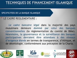 SPECIFICITEES DE LA BANQUE ISLAMIQUE
Le cadre bancaire légal dans la majorité des pays
musulmans demeure dominé par celui des banques
conventionnelles (la réglementation du comité de Bâle).
Néanmoins, la gouvernance et la surveillance des banques
participatives devraient être attendues à des niveaux
d’exigence élevés en termes de transparence, d’éthique, et
de déontologie, conformément aux préceptes de la Charia.
 
