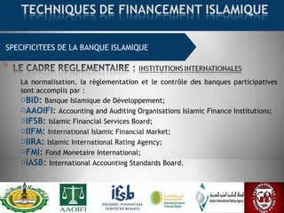 SPECIFICITEES DE LA BANQUE ISLAMIQUE
La normalisation, la règlementation et le contrôle des banques participatives
sont accomplis par :
oBID: Banque Islamique de Développement;
oAAOIFI: Accounting and Auditing Organisations Islamic Finance Institutions;
oIFSB: Islamic Financial Services Board;
oIIFM: International Islamic Financial Market;
oIIRA: Islamic International Rating Agency;
oFMI: Fond Monetaire International;
oIASB: International Accounting Standards Board.
 