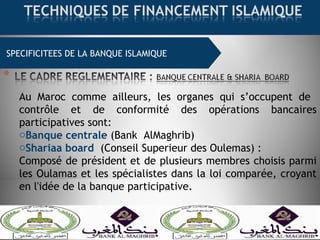 SPECIFICITEES DE LA BANQUE ISLAMIQUE
Au Maroc comme ailleurs, les organes qui s’occupent de
contrôle et de conformité des opérations bancaires
participatives sont:
oBanque centrale (Bank AlMaghrib)
oShariaa board (Conseil Superieur des Oulemas) :
Composé de président et de plusieurs membres choisis parmi
les Oulamas et les spécialistes dans la loi comparée, croyant
en l'idée de la banque participative.
 