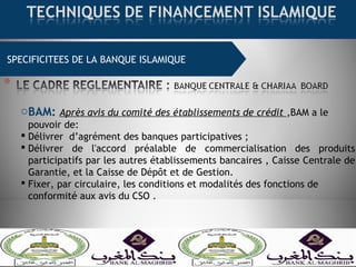 SPECIFICITEES DE LA BANQUE ISLAMIQUE
oBAM: Après avis du comité des établissements de crédit ,BAM a le
pouvoir de:
 Délivrer d’agrément des banques participatives ;
 Délivrer de l'accord préalable de commercialisation des produits
participatifs par les autres établissements bancaires , Caisse Centrale de
Garantie, et la Caisse de Dépôt et de Gestion.
 Fixer, par circulaire, les conditions et modalités des fonctions de
conformité aux avis du CSO .
 
