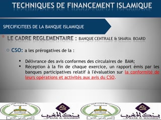 SPECIFICITEES DE LA BANQUE ISLAMIQUE
o CSO: a les prérogatives de la :
 Délivrance des avis conformes des circulaires de BAM;
 Réception à la fin de chaque exercice, un rapport émis par les
banques participatives relatif à l'évaluation sur la conformité de
leurs opérations et activités aux avis du CSO.
 