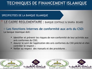SPECIFICITEES DE LA BANQUE ISLAMIQUE
o Les fonctions internes de conformité aux avis du CSO:
La banque islamique doit:
 Identifier et prévenir les risques de non-conformité de leur activités aux
avis conformes du CSO;
 Assurer le suivi de l'application des avis conformes du CSO précité et d'en
contrôler le respect ;
 Veiller au respect des manuels et des procédures .
 