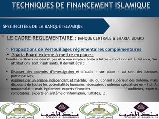 SPECIFICITEES DE LA BANQUE ISLAMIQUE
o Propositions de Verrouillages réglementaires complémentaires
 Sharia Board externe à mettre en place ;
Comité de Sharia ne devrait pas être une simple « boite à lettre » fonctionnant à distance, Ses
attributions sont insuffisants. Il devrait être :
 Disposer des pouvoirs d’investigation et d’audit « sur place » au sein des banques
participatives.
 Assumer par un organe indépendant et hybride, issu du Conseil supérieur des Ouléma, mais
disposant de toutes les potentialités humaines nécessaires : oulémas spécialisés en « fiqh Al
mouaamalat » mais également experts financiers ( auditeurs, experts
comptables, experts en système d’information, juristes,..).
 