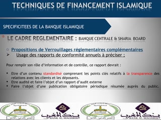 SPECIFICITEES DE LA BANQUE ISLAMIQUE
o Propositions de Verrouillages réglementaires complémentaires
 Usage des rapports de conformité annuels à préciser ;
Pour remplir son rôle d’information et de contrôle, ce rapport devrait :
 Etre d’un contenu standardisé comprenant les points clés relatifs à la transparence des
relations avec les clients et les déposants.
 Etre audité et faire l’objet d’un rapport d’audit externe
 Faire l’objet d’une publication obligatoire périodique résumée auprès du public.
 