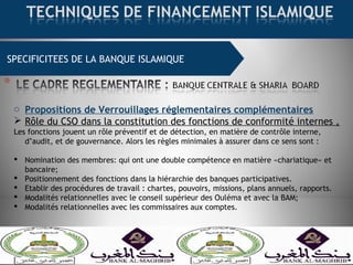 SPECIFICITEES DE LA BANQUE ISLAMIQUE
o Propositions de Verrouillages réglementaires complémentaires
 Rôle du CSO dans la constitution des fonctions de conformité internes ,
Les fonctions jouent un rôle préventif et de détection, en matière de contrôle interne,
d’audit, et de gouvernance. Alors les règles minimales à assurer dans ce sens sont :
 Nomination des membres: qui ont une double compétence en matière «chariatique» et
bancaire;
 Positionnement des fonctions dans la hiérarchie des banques participatives.
 Etablir des procédures de travail : chartes, pouvoirs, missions, plans annuels, rapports.
 Modalités relationnelles avec le conseil supérieur des Ouléma et avec la BAM;
 Modalités relationnelles avec les commissaires aux comptes.
 