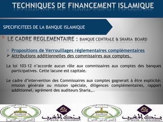 SPECIFICITEES DE LA BANQUE ISLAMIQUE
o Propositions de Verrouillages réglementaires complémentaires
 Attributions additionnelles des commissaires aux comptes.
La loi 103-12 n’accorde aucun rôle aux commissaires aux comptes des banques
participatives. Cette lacune est capitale.
Le cadre d’intervention des Commissaires aux comptes gagnerait à être explicité:
mission générale ou mission spéciale, diligences complémentaires, rapport
additionnel, agrément des auditeurs Sharia,..
 