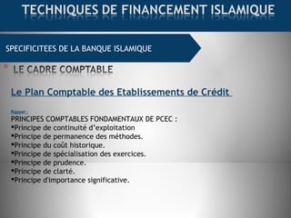 SPECIFICITEES DE LA BANQUE ISLAMIQUE
Le Plan Comptable des Etablissements de Crédit
Rappel :
PRINCIPES COMPTABLES FONDAMENTAUX DE PCEC :
Principe de continuité d’exploitation 
Principe de permanence des méthodes.
Principe du coût historique.
Principe de spécialisation des exercices.
Principe de prudence.
Principe de clarté.
Principe d'importance significative.
 