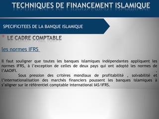 SPECIFICITEES DE LA BANQUE ISLAMIQUE
les normes IFRS
Il faut souligner que toutes les banques islamiques indépendantes appliquent les
normes IFRS, à l’exception de celles de deux pays qui ont adopté les normes de
l’AAOIFI. .
Sous pression des critères mondiaux de profitabilité , solvabilité et
l’internationalisation des marchés financiers poussent les banques islamiques à
s’aligner sur le référentiel comptable international IAS/IFRS.
 
