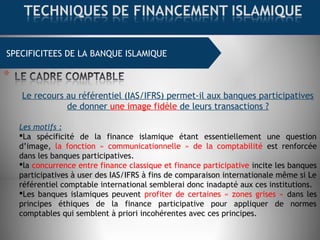 SPECIFICITEES DE LA BANQUE ISLAMIQUE
Le recours au référentiel (IAS/IFRS) permet-il aux banques participatives
de donner une image fidèle de leurs transactions ?
Les motifs :
La spécificité de la finance islamique étant essentiellement une question
d’image, la fonction « communicationnelle » de la comptabilité est renforcée
dans les banques participatives.
la concurrence entre finance classique et finance participative incite les banques
participatives à user des IAS/IFRS à fins de comparaison internationale même si Le
référentiel comptable international semblerai donc inadapté aux ces institutions.
Les banques islamiques peuvent profiter de certaines « zones grises » dans les
principes éthiques de la finance participative pour appliquer de normes
comptables qui semblent à priori incohérentes avec ces principes.  
 