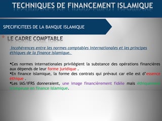SPECIFICITEES DE LA BANQUE ISLAMIQUE
Incohérences entre les normes comptables internationales et les principes
éthiques de la finance islamique.
Ces normes internationales privilégient la substance des opérations financières
aux dépends de leur forme juridique .
En finance islamique, la forme des contrats qui prévaut car elle est d’essence
éthique .
Les IAS/IFRS donneraient, une image financièrement fidèle mais éthiquement
trompeuse en finance islamique.
 