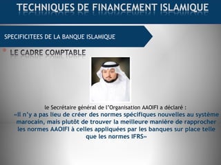 SPECIFICITEES DE LA BANQUE ISLAMIQUE
le Secrétaire général de l’Organisation AAOIFI a déclaré :
«Il n’y a pas lieu de créer des normes spécifiques nouvelles au système
marocain, mais plutôt de trouver la meilleure manière de rapprocher
les normes AAOIFI à celles appliquées par les banques sur place telle
que les normes IFRS»
 