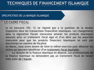 SPECIFICITEES DE LA BANQUE ISLAMIQUE
la loi bancaire 103- 12 ne répond pas a la question de la double
imposition dans les transactions financières islamiques. Les changements
dans la législation fiscale marocaine amener les produits islamiques
assurant ainsi un traitement fiscal égal et d’un désir par les autorités
marocains pour que les produits financiers islamiques ne sont pas
discrimines en matière de fiscalité.
Au Maroc, nous avons besoin de faire le même exercice pour détecter les
niches qui peuvent bénéficier d’un traitement fiscal équitable.
La réussite de la finance islamique en dépend. Les professionnels de
la finance islamique ne demandent pas un traitement fiscal de faveur
mais juste de l’équité.
 