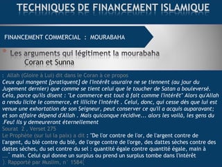 FINANCEMENT COMMERCIAL : MOURABAHA
Allah (Gloire à Lui) dit dans le Coran à ce propos:
Ceux qui mangent [pratiquent] de l'intérêt usuraire ne se tiennent (au jour du
Jugement dernier) que comme se tient celui que le toucher de Satan a bouleversé.
Cela, parce qu'ils disent : "Le commerce est tout à fait comme l'intérêt" Alors qu'Allah
a rendu licite le commerce, et illicite l'intérêt . Celui, donc, qui cesse dès que lui est
venue une exhortation de son Seigneur, peut conserver ce qu'il a acquis auparavant;
et son affaire dépend d'Allah . Mais quiconque récidive... alors les voilà, les gens du
Feu! Ils y demeureront éternellement.
Sourat 2 , Verset 275
Le Prophète (sur lui la paix) a dit : "De l'or contre de l'or, de l'argent contre de
l'argent, du blé contre du blé, de l'orge contre de l'orge, des dattes sèches contre des
dattes sèches, du sel contre du sel : quantité égale contre quantité égale, main à
main. Celui qui donne un surplus ou prend un surplus tombe dans l'intérêt…"
)Rapporté par Muslim, n° 1584(.
 