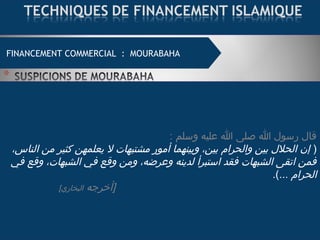 : ‫وسلم‬ ‫عليه‬ ‫ا‬ ‫صلى‬ ‫ا‬ ‫رسول‬ ‫قال‬
)،‫الناس‬ ‫من‬ ‫كثير‬ ‫يعلمهن‬ ‫ل‬ ‫مشتبهات‬ ‫أمور‬ ‫وبينهما‬ ،‫بين‬ ‫والحرام‬ ‫بين‬ ‫الحلل‬ ‫إن‬
‫في‬ ‫وقع‬ ،‫الشبهات‬ ‫في‬ ‫وقع‬ ‫ومن‬ ،‫وعرضه‬ ‫لدينه‬ ‫استبرأ‬ ‫فقد‬ ‫الشبهات‬ ‫اتقى‬ ‫فمن‬
... ‫الحرام‬.(
‫]أخرجه‬[‫البخاري‬
FINANCEMENT COMMERCIAL : MOURABAHA
 