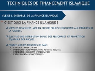 VUE DE L’ENSEMBLE DE LA FINANCE ISLAMIQUE
 SERVICES FINANCIERS MISE EN OUEVRE POUR SE CONFORMER AUX PRINCIPES DE
LA ‘SHARIA’.
 ELLE VISE UNE DISTRIBUTION EGALE DES RESSOURCES ET REPARTITION
EQUITABLE DES RISQUES.
 FONDEE SUR DES PRINCIPES DE BASE:
• L’INTERDICTION DE L’INTERET;
• INTERDICTION DE FINANCEMENT DES ACTIVITES ILLICITES;
• INTERDICTION DE GHARAR ET SPECULATION;
• L’ADOSSEMENT A DES ACTIFS REELS,
 