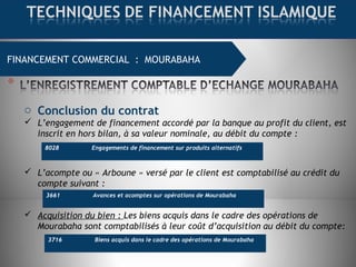 FINANCEMENT COMMERCIAL : MOURABAHA
o Conclusion du contrat
 L’engagement de financement accordé par la banque au profit du client, est
inscrit en hors bilan, à sa valeur nominale, au débit du compte :
 L’acompte ou « Arboune » versé par le client est comptabilisé au crédit du
compte suivant :
 Acquisition du bien : Les biens acquis dans le cadre des opérations de
Mourabaha sont comptabilisés à leur coût d’acquisition au débit du compte:
8028 Engagements de financement sur produits alternatifs
3661 Avances et acomptes sur opérations de Mourabaha
3716 Biens acquis dans le cadre des opérations de Mourabaha
 