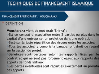 FINANCEMENT COMMERCIAL : MOURABAHA
Moucharaka vient de mot Arab ‘Shirka’ :
oEst un contrat d’association entre 2 parties ou plus dans le
capital d’une entreprise, un projet ou dans une opération;
oBasé sur la juste répartition des risques entre les associés;
oTous les associés, y compris la banque, ont droit de regard
sur la gestion du projet.
oBénéfices sont partagés selon les rapports fixés par le
contrat et qui ne sont pas forcément égaux aux rapports des
apports de fonds initiaux
oLes pertes éventuelles sont réparties exactement au prorata
des apports.
FINANCEMENT PARTICIPATIF : MOUCHARAKA
 