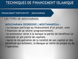 FINANCEMENT COMMERCIAL : MOURABAHAFINANCEMENT PARTICIPATIF : MOUCHARAKA
MOUCHARAKA DEGRISSIVE ( MOUTANAKISSA) :
oLa banque participe au financement d’un projet  avec
l’intention de se retirer progressivement.
ole promoteur verse à la banque la partie de bénéfices lui
revenant et son partie de capitale.
oAprès la récupération de la totalité de son capital et des
bénéfices qui échoient, la Banque se retire du projet ou de
l’opération.
 