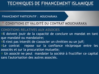FINANCEMENT COMMERCIAL : MOURABAHAFINANCEMENT PARTICIPATIF : MOUCHARAKA
CONDITIONS RELATIVES AUX ASSOCIES
oIl doivent jouir de la capacité de conclure un mandat en tant
que mandaté ou mandataire;
oIl n'est pas interdit de s'associer un chrétien ou un juif;
oLe contrat repose sur la confiance réciproque entre les
associés et sur la procuration mutuelle;
o Un associé ne peut mandater la société à fructifier ce capital
sans l'autorisation des autres associés.
 