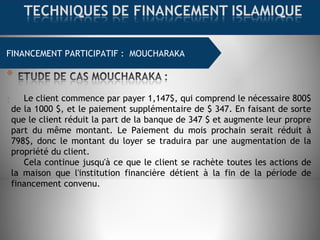 FINANCEMENT COMMERCIAL : MOURABAHAFINANCEMENT PARTICIPATIF : MOUCHARAKA
: Le client commence par payer 1,147$, qui comprend le nécessaire 800$
de la 1000 $, et le paiement supplémentaire de $ 347. En faisant de sorte
que le client réduit la part de la banque de 347 $ et augmente leur propre
part du même montant. Le Paiement du mois prochain serait réduit à
798$, donc le montant du loyer se traduira par une augmentation de la
propriété du client.
Cela continue jusqu'à ce que le client se rachète toutes les actions de
la maison que l'institution financière détient à la fin de la période de
financement convenu.
 
