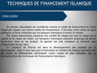 FINANCEMENT COMMERCIAL : MOURABAHACONCLUSION:
:
En somme, Mourabaha est considérée comme le mode de financement le moins
risqué par rapport aux autres modes de financement. C’est pour cette raison on peut
expliquer sa forte utilisation par les banques islamiques à travers le monde.
Par contre Moucharaka comporte une variété de risques qui sont le risque sur le
capital et le risque de crédit. Les banquiers islamiques subissent beaucoup de pertes
financières dans un tel produit. Sa gestion est très complexe et méritent plus
d'ingéniosité de leur part.
Or l’objectif de Shariaa est dans le développement des sociétés par la
participation , donc il nous faut plus d’innovation en matière de finance islamique afin
de rendre le financement participatif moins risqué et plus rentable, par la
restructuration des techniques de financements islamiques.
 