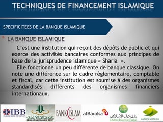 SPECIFICITEES DE LA BANQUE ISLAMIQUE
C’est une institution qui reçoit des dépôts de public et qui
exerce des activités bancaires conformes aux principes de
base de la jurisprudence islamique « Sharia  ».
Elle fonctionne un peu différente de banque classique. On
note une différence sur le cadre règlementaire, comptable
et fiscal, car cette institution est soumise à des organismes
standardisés différents des organismes financiers
internationaux.
 