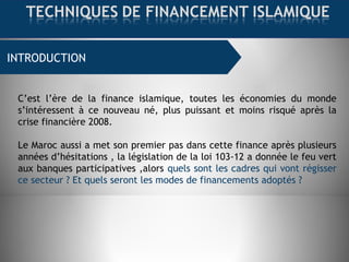INTRODUCTION
C’est l’ère de la finance islamique, toutes les économies du monde
s’intéressent à ce nouveau né, plus puissant et moins risqué après la
crise financière 2008.
Le Maroc aussi a met son premier pas dans cette finance après plusieurs
années d’hésitations , la législation de la loi 103-12 a donnée le feu vert
aux banques participatives ,alors quels sont les cadres qui vont régisser
ce secteur ? Et quels seront les modes de financements adoptés ?
 