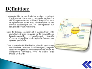La comptabilité est une discipline pratique, consistant
à schématiser, répertorier et enregistrer les données
chiffrées permettant de refléter et de qualifier, pour
un agent ou une entité, aussi bien l'ampleur de son
activité économique que ses conséquences sur
l'inventaire de son patrimoine.
Dans le domaine commercial et administratif cette
discipline est mise en œuvre par le comptable ou
l'agent-comptable, éventuellement assistés
d'experts comptables et de logiciels, bureaux ou
agences spécialisés.
Dans le domaine de l'évaluation, dans le secteur non
marchand (ex : services écosystémiques), on parle
aussi de comptabilité environnementale, voire de
comptabilité universelle (dont en France avec
Michel Veillard)
 