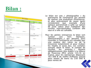 Le bilan est une « photographie » du
patrimoine de l'entreprise qui permet
de réaliser une évaluation d'entreprise,
et plus précisément de savoir après
retraitement (par exemple d'une
optique patrimoniale à celle sur option
de juste valeur pour l'adoption des
normes internationales) combien elle
vaut et si elle est solvable.
Pour les petites entreprises le bilan sert
surtout aux tiers (banques,
administrations...) qui peuvent ainsi
contrôler si l'entreprise est solvable (par
une analyse des ratios ou de la
trésorerie notamment) et pour évaluer
les impôts et taxes dus. Les comptes
annuels (dont le bilan, le compte de
résultat, les annexes...) doivent
obligatoirement être établis à la clôture
de l'exercice (PCG article 123.16 en
France, pour les entreprises dépassant
763 000 € de chiffre d'affaires annuel
pour ventes de biens ou 230 000 €
pour ventes de
 