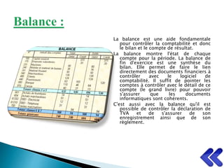 La balance est une aide fondamentale
pour contrôler la comptabilité et donc
le bilan et le compte de résultat.
La balance montre l'état de chaque
compte pour la période. La balance de
fin d'exercice est une synthèse du
bilan. Elle permet de faire le lien
directement des documents financiers à
contrôler avec le logiciel de
comptabilité. Il suffit de pointer les
comptes à contrôler avec le détail de ce
compte (le grand livre) pour pouvoir
s'assurer que les documents
informatiques sont cohérents.
C'est aussi avec la balance qu'il est
possible de contrôler la déclaration de
TVA et de s'assurer de son
enregistrement ainsi que de son
règlement.
 