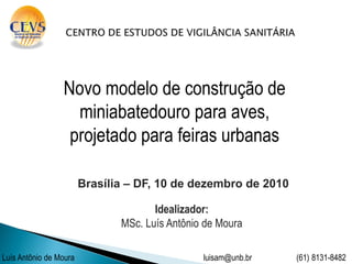 Novo modelo de construção de
                   miniabatedouro para aves,
                  projetado para feiras urbanas

                        Brasília – DF, 10 de dezembro de 2010

                                      Idealizador:
                               MSc. Luís Antônio de Moura

Luís Antônio de Moura                           luisam@unb.br   (61) 8131-8482
 