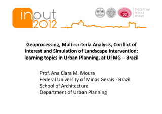 Geoprocessing, Multi-criteria Analysis, Conflict of
interest and Simulation of Landscape Intervention:
learning topics in Urban Planning, at UFMG – Brazil

      Prof. Ana Clara M. Moura
      Federal University of Minas Gerais - Brazil
      School of Architecture
      Department of Urban Planning
 