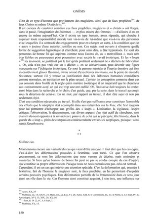 GNÖSIS

C'est de ce type d'homme que proviennent des magiciens, ainsi que de faux prophètes304, de
faux Christs et même l'Antéchrist305.
Il est curieux de constater combien ces faux prophètes, magiciens et « christs » ont frappé,
dans le passé, l'imagination des hommes — et plus encore des femmes —; d'ailleurs il en est
encore de même aujourd’hui. Car il existe un type humain, assez répandu, qui cherche à
esquiver toute responsabilité morale tant vis-à-vis de lui-même que vis-à-vis des personnes
avec lesquelles il a contracté des engagements pour en charger un autre, à la condition que cet
« autre » jouisse d'une autorité, justifiée ou non. Ces sujets sont ouverts à n'importe quelle
forme de suggestion hypnotique et cherchent, pour ainsi dire, à être hypnotisés. Ce sont des
personnes de bonne foi qui aspirent, comme nous l'avons dit, au « merveilleux », mais sont
trop faibles ou paresseuses pour poursuivre avec succès le travail ésotérique. Et les « loups
»306 les ravissent, se justifiant par le fait qu'ils profitent seulement de « déchets de fabrication
». Or, cela n'est pas vrai; car un « déchet », en se convertissant, peut devenir une figure
marquante sur l’échiquier ésotérique. Ce sont la paresse mentale et l'inertie émotive qui font
insensiblement glisser l'homme, même animé d'excellentes intentions, sur la pente de moindre
résistance, surtout s'il y trouve sa justification dans des faiblesses humaines considérées
comme normales, en particulier sur le plan sexuel. L'erreur de conception commise dans ces
cas consiste dans l'oubli de la règle qu'en matière ésotérique il est impératif que le chercheur
soit constamment actif, ce qui est trop souvent oublié. Or, l'initiative doit toujours lui rester,
aussi bien dans la recherche et le choix d'un guide, que, par la suite, dans le travail accompli
sous la direction de celui-ci. En un mot, par rapport au travail, il doit être sujet et non pas
seulement objet.
C'est une condition nécessaire au travail. Si elle n'est pas suffisante pour constituer l'ensemble
des efforts que le néophyte doit accomplir dans ses recherches sur la Voie, elle l'est toujours
pour lui permettre d'échapper aux griffes des « loups ». L'initiative, la vigilance, l'esprit
critique, l'observation, le discernement, ces divers aspects d'un état actif du chercheur, sont
diamétralement opposés à la somnolence passive de celui qui se précipite, tête baissée, dans la
gueule du « loup », plein de compassion condescendante envers les sceptiques, puisque : ainsi
parla Zarathoustra.

                                                              *
                                                              **

Sixième cas.

Mentionnons encore une variante du cas qui vient d'être analysé. Il faut dire que les cas-types,
c'est-à-dire les déformations poussées à l'extrême, sont rares. Ce que l'on observe
couramment, ce sont les déformations que nous venons de décrire, mais atténuées et
nuancées. Si bien qu'un homme de bonne foi peut ne pas se rendre compte du cas d'espèce
que constitue sa propre déformation. Puisque nous ne nous connaissons pas, cela est normal.
Cependant, il est un cas qui mérite une attention spéciale. C'est la déformation qui, poussée à
l'extrême, fait de l'homme le magicien noir, le faux prophète, en lui permettant d'acquérir
certains pouvoirs psychiques. Une déformation partielle de la Personnalité dans ce sens joue
aussi un rôle dans la vie. Car l'homme ainsi constitué acquiert, à son insu, une influence sur


303
  Actes, XX, 29
304
  Matthieu, vu, 15; XXIV, 24; Marc, xm, 22, Luc, VI, 26; Actes, XIII, 6; II Corinthiens, IX, 13; II Pierre, n, 1; I Jean, IV, 1;
Apocalypse, XVI, 13; XIX, 20; XX, 10.
305
      I Jean, II, 18-22; IV, 3; II Jean, 7.
306
      Matthieu, VII, 15.


150
 