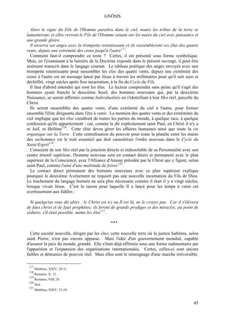 GNÖSIS

  Alors le signe du Fils de l'Homme paraîtra dans le ciel, toutes les tribus de la terre se
lamenteront, et elles verront le Fils de l'Homme venant sur les nuées du ciel avec puissance et
une grande gloire.
  Il enverra ses anges avec la trompette retentissante et ils rassembleront ses élus des quatre
vents, depuis une extrémité des cieux jusqu'à l'autre117.
  Comment faut-il comprendre ce texte ? Certes, il est présenté sous forme symbolique.
Mais, en l'examinant à la lumière de la Doctrine exposée dans le présent ouvrage, il peut être
aisément transcrit dans le langage courant. Le tableau poétique des anges envoyés avec une
trompette retentissante pour rassembler les élus des quatre vents, depuis une extrémité des
cieux à l'autre est un message lancé par Jésus à travers les millénaires pour qu'il soit saisi et
déchiffré, vingt siècles après Son incarnation, à la fin du Cycle du Fils.
  Il faut d'abord entendre qui sont les élus. Le lecteur comprendra sans peine qu'il s'agit des
hommes ayant franchi le deuxième Seuil, des hommes nouveaux qui, par la deuxième
Naissance, se seront affirmés comme Individualités en s'identifiant à leur Moi réel, parcelle du
Christ.
  Ils seront rassemblés des quatre vents, d'une extrémité du ciel à l'autre, pour former
ensemble l'élite dirigeante dans l'ère à venir. La mention des quatre vents et des extrémités du
ciel implique que les élus viendront de toutes les parties du monde, à quelque race, à quelque
confession qu'ils appartiennent : car, comme le dit explicitement saint Paul, en Christ il n'y a
ni Juif, ni Hellène118. Cette élite devra gérer les affaires humaines ainsi que toute la vie
organique sur la Terre. Cette centralisation du pouvoir pour toute la planète entre les mains
des surhommes est le trait essentiel qui doit caractériser l'ordre nouveau dans le Cycle du
Saint-Esprit119.
  Conscient de son Moi réel par la jonction directe et indissoluble de sa Personnalité avec son
centre émotif supérieur, l'homme nouveau sera en contact direct et permanent avec le plan
supérieur de la Conscience, avec l'Alliance d'Amour présidée par le Christ qui y figure, selon
saint Paul, comme l'aîné d'une multitude de frères120.
  Le contact direct permanent des hommes nouveaux avec ce plan supérieur explique
pourquoi le deuxième Avènement ne requiert pas une nouvelle incarnation du Fils de Dieu.
Le truchement du langage humain ne sera plus nécessaire comme il était il y a vingt siècles,
lorsque vivait Jésus. C'est la raison pour laquelle Il a lancé pour les temps à venir cet
avertissement aux fidèles :

  Si quelqu'un vous dit alors : le Christ est ici ou Il est là, ne le croyez pas. Car il s'élèvera
de faux christ et de faux prophètes; ils feront de grands prodiges et des miracles, au point de
séduire, s'il était possible, même les élus121.

                                                ***

   Cette société nouvelle, dirigée par les élus, cette nouvelle terre où la justice habitera, selon
saint Pierre, n'est pas encore apparue. Mais l'idée d'un gouvernement mondial, capable
d'assurer la paix du monde, grandit. Elle s'était déjà affirmée sous une forme rudimentaire par
l'apparition et l'expansion des organisations internationales. Certes, celles-ci sont encore
faibles et démunies de pouvoir réel. Mais elles sont le témoignage d'une marche irréversible.

 117
       Matthieu, XXIV, 29-31.
 118
       Romains, X, 12.
 119
       Romains, VIII, 29.
 120
       Ibid.
 121
       Matthieu, XXIV, 23-24.


                                                                                                45
 