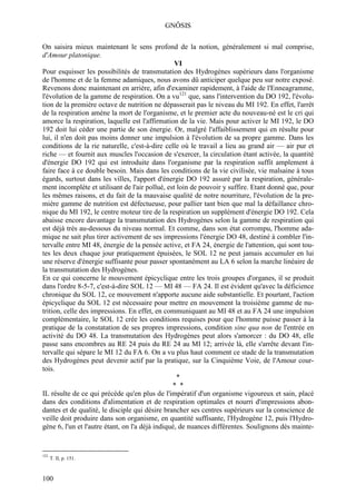 GNÔSIS

On saisira mieux maintenant le sens profond de la notion, généralement si mal comprise,
d'Amour platonique.
                                                  VI
Pour esquisser les possibilités de transmutation des Hydrogènes supérieurs dans l'organisme
de l'homme et de la femme adamiques, nous avons dû anticiper quelque peu sur notre exposé.
Revenons donc maintenant en arrière, afin d'examiner rapidement, à l'aide de l'Enneagramme,
l'évolution de la gamme de respiration. On a vu121 que, sans l'intervention du DO 192, l'évolu-
tion de la première octave de nutrition ne dépasserait pas le niveau du MI 192. En effet, l'arrêt
de la respiration amène la mort de l'organisme, et le premier acte du nouveau-né est le cri qui
amorce la respiration, laquelle est l'affirmation de la vie. Mais pour activer le MI 192, le DO
192 doit lui céder une partie de son énergie. Or, malgré l'affaiblissement qui en résulte pour
lui, il n'en doit pas moins donner une impulsion à l'évolution de sa propre gamme. Dans les
conditions de la rie naturelle, c'est-à-dire celle où le travail a lieu au grand air — air pur et
riche — et fournit aux muscles l'occasion de s'exercer, la circulation étant activée, la quantité
d'énergie DO 192 qui est introduite dans l'organisme par la respiration suffit amplement à
faire face à ce double besoin. Mais dans les conditions de la vie civilisée, vie malsaine à tous
égards, surtout dans les villes, l'apport d'énergie DO 192 assuré par la respiration, générale-
ment incomplète et utilisant de l'air pollué, est loin de pouvoir y suffire. Etant donné que, pour
les mêmes raisons, et du fait de la mauvaise qualité de notre nourriture, l'évolution de la pre-
mière gamme de nutrition est défectueuse, pour pallier tant bien que mal la défaillance chro-
nique du MI 192, le centre moteur tire de la respiration un supplément d'énergie DO 192. Cela
abaisse encore davantage la transmutation des Hydrogènes selon la gamme de respiration qui
est déjà très au-dessous du niveau normal. Et comme, dans son état corrompu, l'homme ada-
mique ne sait plus tirer activement de ses impressions l'énergie DO 48, destiné à combler l'in-
tervalle entre MI 48, énergie de la pensée active, et FA 24, énergie de l'attention, qui sont tou-
tes les deux chaque jour pratiquement épuisées, le SOL 12 ne peut jamais accumuler en lui
une réserve d'énergie suffisante pour passer spontanément au LA 6 selon la marche linéaire de
la transmutation des Hydrogènes.
En ce qui concerne le mouvement épicyclique entre les trois groupes d'organes, il se produit
dans l'ordre 8-5-7, c'est-à-dire SOL 12 — MI 48 — FA 24. Il est évident qu'avec la déficience
chronique du SOL 12, ce mouvement n'apporte aucune aide substantielle. Et pourtant, l'action
épicyclique du SOL 12 est nécessaire pour mettre en mouvement la troisième gamme de nu-
trition, celle des impressions. En effet, en communiquant au MI 48 et au FA 24 une impulsion
complémentaire, le SOL 12 crée les conditions requises pour que l'homme puisse passer à la
pratique de la constatation de ses propres impressions, condition sine qua non de l'entrée en
activité du DO 48. La transmutation des Hydrogènes peut alors s'amorcer : du DO 48, elle
passe sans encombres au RE 24 puis du RE 24 au MI 12; arrivée là, elle s'arrête devant l'in-
tervalle qui sépare le MI 12 du FA 6. On a vu plus haut comment ce stade de la transmutation
des Hydrogènes peut devenir actif par la pratique, sur la Cinquième Voie, de l'Amour cour-
tois.
                                                   *
                                                 * *
IL résulte de ce qui précède qu'en plus de l'impératif d'un organisme vigoureux et sain, placé
dans des conditions d'alimentation et de respiration optimales et nourri d'impressions abon-
dantes et de qualité, le disciple qui désire brancher ses centres supérieurs sur la conscience de
veille doit produire dans son organisme, en quantité suffisante, l'Hydrogène 12, puis l'Hydro-
gène 6, l'un et l'autre étant, on l'a déjà indiqué, de nuances différentes. Soulignons dès mainte-


121
      T. II, p. 151.



100
 