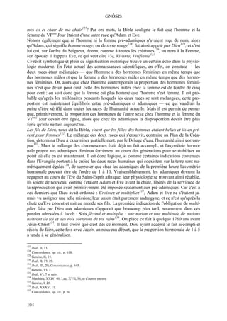 GNÔSIS

mes os et chair de ma chair127! Par ces mots, la Bible souligne le fait que l'homme et la
femme du VIème Jour étaient d'une autre race qu'Adam et Eve.
Notons également que ni l'homme ni la femme pré-adamiques n'avaient reçu de nom, alors
qu'Adam, qui signifie homme rouge, ou de terre rouge128, fut ainsi appelé par Dieu129; et c'est
lui qui, sur l'ordre du Seigneur, donna, comme à toutes les créatures130, un nom à la Femme,
son épouse. Il l'appela Eve, ce qui veut dire Vie, Vivante, Vivifiante131.
Ce récit symbolique et plein de signification ésotérique trouve un certain écho dans la physio-
logie moderne. En l'état actuel des connaissances scientifiques, en effet, on constate — les
deux races étant mélangées — que l'homme a des hormones féminines en même temps que
des hormones mâles et que la femme a des hormones mâles en même temps que des hormo-
nes féminines. Or, alors que chez l'homme contemporain la proportion des hormones fémini-
nes n'est que de un pour cent, celle des hormones mâles chez la femme est de l'ordre de cinq
pour cent : on voit donc que la femme est plus homme que l'homme n'est femme. Il est pro-
bable qu'après les millénaires pendants lesquels les deux races se sont mélangées, cette pro-
portion est maintenant équilibrée entre pré-adamiques et adamiques — ce qui vaudrait la
peine d'être vérifié dans toutes les races de l'humanité actuelle. Mais il est permis de penser
que, primitivement, la proportion des hormones de l'autre sexe chez l'homme et la femme du
VIème Jour devait être égale, alors que chez les adamiques la disproportion devait être plus
forte qu'elle ne l'est aujourd'hui.
Les fils de Dieu, nous dit la Bible, virent que les filles des hommes étaient belles et ils en pri-
rent pour femmes132. Le mélange des deux races qui s'ensuivit, contraire au Plan de la Créa-
tion, détermina Dieu à exterminer partiellement, par le Déluge d'eau, l'humanité ainsi corrom-
pue133. Mais le mélange des chromosomes était déjà un fait accompli, et l'asymétrie hormo-
nale propre aux adamiques diminua forcément au cours des générations pour se stabiliser au
point où elle en est maintenant. Il est donc logique, si comme certaines indications contenues
dans l'Evangile portent à le croire les deux races humaines qui coexistent sur la terre sont nu-
mériquement égales134, de supposer que chez les adamiques de la première heure l'asymétrie
hormonale pouvait être de l'ordre de 1 à 10. Vraisemblablement, les adamiques devront la
regagner au cours de l'Ere du Saint-Esprit afin que, leur physiologie se trouvant ainsi rétablie,
ils soient de nouveau, comme l'étaient Adam et Eve avant la chute, libérés de la servitude de
la reproduction qui avait primitivement été imposée seulement aux pré-adamiques. Car c'est à
ces derniers que Dieu avait ordonné : Croissez et multipliez135; Adam et Eve ne s'étaient ja-
mais vu assigner une telle mission; leur union était purement androgyne, et ce n'est qu'après la
chute qu'Eve conçut et mit au monde ses fils. La première indication de l'obligation de multi-
plier faite par Dieu aux adamiques n'apparaît que beaucoup plus tard, notamment dans ces
paroles adressées à Jacob : Sois fécond et multiplie : une nation et une multitude de nations
naîtront de toi et des rois sortiront de tes reins136. On place ce fait à quelque 1760 ans avant
Jésus-Christ137. Il faut croire que c'est dès ce moment, Dieu ayant accepté le fait accompli et
résolu de faire, cette fois avec Jacob, un nouveau départ, que la proportion hormonale de 1 à 5
a tendu à se généraliser.

127
    Ibid., II, 23.
128
    Concordance, op. cit., p. 618.
129
    Genèse, II, 15.
130
    Ibid., II, 19, 20.
131
    Ibid., III, 20; Concordance, p. 645.
132
    Genèse, VI, 2.
133
    Ibid., VI, 7 et suiv.
134
    Matthieu, XXIV, 40; Luc, XVII, 36, et d'autres encore.
135
    Genèse, I, 28.
136
    Ibid., XXXV, 11.
137
    Concordance, op. cit., p. m.


104
 