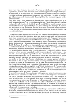 GNÔSIS

Ce nouveau départ était, nous l'avons dit, à l'avantage des pré-adamiques, auxquels il ouvrait
la perspective, lointaine certes mais réelle, d'une évolution appelée à s'opérer pendant le cycle
du Saint-Esprit, où, si tout se passe bien, il leur sera donné de prendre la place des adamiques
corrompus tandis que ces derniers devront parvenir à la Rédemption, c'est-à-dire à l'état inté-
gral et harmonieux où ils étaient avant la chute et qu'il leur faut maintenant regagner par des
efforts conscients.
Placé par la chute d'Adam devant un fait accompli, Dieu, dont la volonté est que rien ne se
perde jamais entièrement138, se vit obligé de modifier son Plan de façon à tirer le meilleur
parti possible de la situation : il fit d'abord, après la mort d'Abel qui mettait en danger la con-
tinuité de Sa Tradition, engendrer Seth par Eve, puis, le Déluge fini, il entreprit de reconsti-
tuer, avec Noé et ses fils, une nouvelle humanité. Mais celle-ci se trouvait d'emblée mélangée,
et c'est ainsi que les pré-adamiques se sont trouvés en mesure, par la suite, de dominer trop
souvent les adamiques.
                                                   II
La conscience, même crépusculaire, de son Moi réel, est pour l'homme adamique une source
de conflits intérieurs qu'il ne peut, étant donné leur nature, résoudre sur le plan purement hu-
main, et qui prennent une acuité croissante à partir du moment où il s'engage activement dans
le travail ésotérique. C'est alors qu'il devient faible et qu'il est en proie à l'incertitude, aux dou-
tes et à la méfiance envers lui-même, car le chemin qui mène à la Vérité passe toujours par les
doutes. Nous avons vu, à diverses reprises au cours du présent ouvrage, quelle somme consi-
dérable d'efforts et de sur-efforts est attendue de l'homme adamique qui, après avoir reconnu
sa position réelle dans la vie, franchit résolument le Premier Seuil et s'engage sur l'Escalier
pour atteindre et passer le deuxième Seuil, promesse de Rédemption.
Les pré-adamiques ne sont pas sujets à ces déchirements et à ces conflits intérieurs perma-
nents; non qu'ils vivent dans une quiétude parfaite et ne soient jamais troublés par eux — tant
s'en faut — mais dans la grande majorité des cas c'est à l'intérieur de la Personnalité, entre les
divers groupes de petits moi, que se produisent ces conflits. Par conséquent, ceux-ci, qui ont
une nature purement psychique, sont généralement résolus par voie de compromis.
Les conflits les plus aigus, chez l'homme pré-adamique, sont ceux qui opposent le Moi de la
Personnalité au Moi du corps. Nous nous sommes assez longuement étendus sur ce sujet dans
le tome II de Gnôsis, en soulignant que le Moi du corps, avec sa nature entière ou peu s'en
faut, l'emporte généralement sur la Personnalité, faible, mouvante et qui capitule sans grande
lutte quand ce n'est pas même avec plaisir lorsqu'il s'agit des incitations de l'estomac ou des
appels sexuels. La justification est ensuite cherchée dans des slogans qui permettent de consi-
dérer qu'il est normal de faire « comme tout le monde », ou dans un enchevêtrement de rai-
sons paradoxales qui ne sont que des mensonges à soi-même.
Or les conflits intérieurs de l'homme adamique qui s'engage dans le travail ésotérique, souvent
du fait même qui l'acculent à la faillite morale, ne peuvent se résoudre par voie de compromis
car, dans la conscience du Moi réel d'où lui arrivent des appels, il n'y a pas place pour ce
genre de solution. Chez lui, c'est l'ensemble formé par la Personnalité tout entière et le Moi du
corps, ensemble qui est souvent, directement ou indirectement, mis en action par le centre
sexuel, qui se dérobe à la voix du for intérieur, c'est-à-dire à celle du Moi réel. L'option qui se
présente alors à lui est la suivante : ou obéir à son Moi réel en triomphant de lui-même; ou
fuir le Combat invisible et recourir à l'appareil auto-tranquillisateur, aux puissantes illusions
offertes par la vie et au mensonge à soi-même.
Le triomphe sur lui-même, qui permettra à l'homme adamique de résoudre le conflit intérieur
du moment, entraînera immanquablement dans chaque cas une modification de son attitude
envers la vie extérieure. Il en résultera généralement, à la longue, un conflit avec son entou-

138
      Matthieu, XVIII, 4.


                                                                                                  105
 