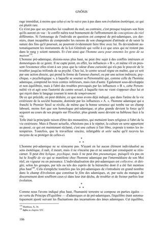 GNÔSIS

rage immédiat, à moins que celui-ci ne le suive pas à pas dans son évolution ésotérique, ce qui
est plutôt rare.
Ce n'est pas que ses proches lui voudront du mal; au contraire, c'est presque toujours son bien
qu'ils auront en vue : le conflit naîtra tout bonnement de l'affrontement de conceptions du réel
différentes. Si l'entourage de l'individu en question est composé de pré-adamiques, ces der-
niers, étant incapables de comprendre les raisons de son changement d'attitude et de saisir la
nature des fins qu'il poursuit, ne pourront évidemment faire bloc avec lui. Ils deviendront au-
tomatiquement les instruments de la Loi Générale qui veille à ce que ceux qui ne restent pas
dans le rang y soient ramenés. Et c'est ainsi que l'homme aura pour ennemis les gens de sa
maison139.
L'homme pré-adamique, disions-nous plus haut, ne peut être sujet à des conflits intérieurs et
domestiques de ce genre. Il ne capte point, en effet, les influences « B », et même s'il en pres-
sent l'existence elles n'ont à ses yeux que la valeur d'une curiosité qui n'a pas le pouvoir de le
troubler jusqu'au tréfonds de sa psyché. Chez lui, le centre sexuel règne en maître, que ce soit
par une action directe, qui prend la forme de l'amour charnel, ou par une action indirecte, psy-
chique, « psychologique », à laquelle se soumet sa Personnalité qui, comme celle de l'homme
adamique, comprend les trois centres inférieurs, mais rien d'autre. Egalement sous-développée
et non équilibrée, mais à l'abri des troubles provoqués par les influences « B », cette Person-
nalité vit et agit sous l'autorité du centre sexuel, à laquelle rien ne vient s'opposer chez lui et
qui reçoit dans le langage courant le nom de tempérament.
De ce qui précède, on peut déduire, ce que nous avons déjà indiqué, que dans l'arène de la vie
extérieure de la société humaine, dominée par les influences « A. », l'homme adamique qui a
franchi le Premier Seuil se révèle, de même que la bonne semence qui tombe sur un champ
labouré, moins fort que son homologue pré-adamique; et plus grande devient la force qu'il
acquiert au cours de ses progrès sur l'Escalier, plus grande aussi devient sa faiblesse face à la
vie.
Telle était la principale raison d'être des monastères, qui mettaient leurs religieux à l'abri de la
vie extérieure. Mais à l'heure actuelle, n'hésitons pas à le répéter, la culture en serre appartient
au passé; ce qui est maintenant réclamé, c'est une culture à l'air libre, exposée à tontes les in-
tempéries. Toutefois, que le travailleur sincère, infatigable et utile sache qu'il recevra les
moyens de se protéger de celles-ci.
                                                  *
                                                * *
L'homme pré-adamique ne se réincarne pas. N'ayant en lui aucun élément individualisé au
sens ésotérique, il naît, il meurt, mais il ne s'incarne pas et ne saurait par conséquent se réin-
carner. Il peut être hylique, psychique, mais il ne peut être pneumatique, puisqu'il n'a pas en
lui le Souffle de vie qui se manifeste chez l'homme adamique par l'intermédiaire de son Moi
réel, en vigueur ou en puissance. L'individualisation des pré-adamiques est collective, et diri-
gée, selon les groupes, par tels ou tels des esprits de la hiérarchie dont il a été fait mention
plus haut140. Cela n'empêche toutefois pas les pré-adamiques de s'introduire en grand nombre
dans le champ d'évolution que constitue le film des adamiques, et, par suite du manque de
discernement dont souffrent ceux-ci dans leur état déchu, de troubler et de freiner parfois leur
évolution.
                                                  *
                                                * *
Comme nous l'avons indiqué plus haut, l'humanité terrestre se compose en parties égales —
en vertu du Principe d'Equilibre — d'adamiques et de pré-adamiques, l'équilibre étant automa-
tiquement ajusté suivant les fluctuations des incarnations des âmes adamiques. Cet équilibre,
139
      Matthieu, X, 36.
140
      Infra au chapitre XIV.



106
 