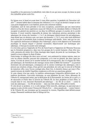 GNÔSIS

incapables et les paresseux la redoublent; mais dans le cas qui nous occupe, la classe ne peut
être redoublée qu'une seule fois.
                                                *
                                               * *
En liaison avec le bond en avant dont il vient d'être question, la parabole de l'Intendant infi-
dèle142, homme habile dans le domaine des influences « A » et qui sut donner à temps un nou-
veau point d'application à son habileté, pourra être utilement méditée.
Cependant, sauf de rares périodes et de rares exceptions, caractérisées par une intervention
directe ici-bas des forces supérieures issues de l'Absolu II, les intendants fidèles à l'Absolu III
occupent en général une position en vue dans les différents groupes et couches de la société
humaine. Il serait toutefois impossible de donner des indications précises permettant à des
adamiques du niveau des hommes 1, 2 et 3 de distinguer objectivement les pré-adamiques,
étant donné que ces derniers sont, eux aussi, des hommes 1, 2 et 3, avec cette seule différence
qu'ils n'ont pas la possibilité d'une évolution ésotérique individuelle. Ainsi, tant que les cen-
tres supérieurs demeurent en léthargie chez l'adamique, celui-ci reste dépourvu de l'instrument
psychique au moyen duquel il pourrait reconnaître objectivement son homologue pré-
adamique, si bien que la société reste mélangée.
Ce n'est donc qu'avec l'approche de l'Ere du Saint-Esprit et l'apparition de l'Homme Nouveau
que la formation progressive, dans tous lest groupes de la société humaine, d'une élite nou-
velle, permettra de mettre fin à l'état chaotique dans lequel, du point de vue ésotérique, l'hu-
manité se trouve depuis la chute d'Adam.
Entre-temps, le mélange des deux races est total : non seulement les mêmes nations, mais en-
core les mêmes familles, peuvent être composées, et le sont en général, des deux types hu-
mains. Cet état de choses est le résultat lointain de la transgression, due à la beauté des filles
pré-adamiques, de l'interdiction des mariages mixtes dont la Bible fait mention143. La position
dominante des pré-adamiques, conséquence de la carence ésotérique des adamiques, crée à
présent une situation critique, d'une gravité sans précédent, de sorte que le reste de la Période
de transition offre, nous l'avons souligné plus d'une fois, la dernière chance qui reste à l'hu-
manité terrestre de rétablir l'équilibre compromis et d'éviter un cataclysme général.
Si cette chance n'est pas saisie, la tradition salomonesque l'emportera définitivement sur la
tradition davidienne, c'est-à-dire chrétienne, au sens planétaire du mot. Alors, détournés de
l'Absolu II, outrepassant même, par la déification de la Personnalité, les limites de ce qu'il y a
de nécessaire et d'utile dans la mission de l'Absolu III, les faux prophètes et leurs élites, se
croyant dans le vrai, lanceront l'humanité pré-adamique — les fils de ce siècle — contre le
reste des adamiques — les fils de lumière — dans une lutte ultime, effroyable et inutile.
Si cela devait se produire, et si à cette époque l'élite nouvelle, adamique, ne parvenait pas à
opposer à cette révolte contre l'Amour de l'Absolu II et — chose paradoxale — contre l'autori-
té de l'Absolu III, une résistance qui lui assurerait la victoire, l'équilibre étant définitivement
rompu, l'humanité sombrerait dans le Déluge de Feu.




142
      Luc, XVI, 1-9.
143
      Genèse, VI, 5 et 12.


108
 