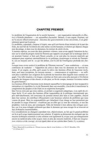 GNÔSIS




                                        CHAPITRE PREMIER
Le problème de l'organisation de la société humaine — une organisation rationnelle et effec-
tive à l'échelle planétaire — est aujourd'hui d'actualité. Demain, il sera urgent. Pourtant, nul
ne l'a encore effectivement posé : méconnu des gouvernements et des universités, il est géné-
ralement ignoré par la presse.
Ce problème, cependant, s'impose à l'esprit, sans qu'il soit besoin d'une initiative de la part des
Etats, du seul fait de l'évolution de cette même société humaine, évolution qui dépasse chaque
jour davantage, et dans tous les domaines, les normes du siècle révolu.
A maintes reprises, au cours des deux premiers volumes, nous avons appelé l'attention du lec-
teur sur le retard du progrès moral de l'homme par rapport à un progrès de la technique dont il
est pourtant l'auteur; si bien qu'à l'heure actuelle, ce ne sont plus les moyens matériels qui
manquent pour organiser rationnellement la vie politique, économique et sociale de l'humani-
té, car ces moyens sont là : ce qui fait défaut, c'est la clef de l'intelligence profonde des cho-
ses.
Lorsque nous avons soulevé le problème de l'Homme nouveau10, nous souhaitions — et nous
continuons de souhaiter — l'apparition de celui-ci dans tous les domaines de l'activité hu-
maine. Il est urgent, en effet, qu'il assure la relève des hommes d'Etat de l'ancienne école,
dont, sauf rares exceptions, les moyens moraux — connaissances et expérience — ne suffi-
sent plus à satisfaire aux exigences de la période de transition dans laquelle nous sommes en-
gagés. Une telle situation, à la longue, constitue un frein sans cesse plus puissant à l'évolution
naturelle des hommes et des choses, et elle peut, en fin de compte, menacer l'existence même
du genre humain11.
Les hommes d'Etat de l'ancienne école donnent aujourd'hui le témoignage de leur incapacité à
rationaliser et à équilibrer la vie de l'humanité dans son ensemble, c'est-à-dire à transformer le
conglomérat des peuples et des Etats en un organisme homogène.
Que l'on ne croie pas que nous cédons, en portant ce jugement catégorique, à un esprit de cri-
tique facile. Il est certes des hommes d'Etat responsables de la politique internationale qui,
pris individuellement, ont conscience du postulat énoncé plus haut et sont capables, chacun
dans leur secteur, de contribuer efficacement à une heureuse solution du problème que nous
venons de poser. Mais les responsabilités qui s'attachent à leur charge ne leur permettent pas
de prendre le risque d'innover : n'oublions pas en effet que ce sont des ministres, et non des
prophètes. Loin de nous, par conséquent, l'idée de formuler à leur adresse des critiques acer-
bes, car il ne nous échappe nullement que dans le domaine qui nous occupe ils se trouvent en
face d'obstacles insurmontables...
Ces considérations ne changent cependant rien, objectivement, au fait que le grand problème
est là et qu'il exige impérieusement une solution. Il importe au demeurant de souligner que les
moyens techniques essentiels à cette solution sont également là, et que ceux qui manqueraient
encore ne tarderont plus à être acquis; mais en plus des moyens matériels, il faut une imagina-
tion créatrice et du courage; et à cet égard, dans un cas comme dans l'autre, il y a carence.

10
     Boris Mouravieff, Le problème de l'Homme nouveau, dans la revue Synthèse», n- 126-127, Bruxelles, 1956.
11
     Cf. II Pierre, III, 7.



                                                                                                               11
 