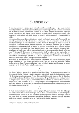 GNÔSIS




                                           CHAPITRE XVII
Il importe de retenir — en exceptant naturellement l'homme adamique — que toute créature
faisant partie de la Vie organique sur la Terre, que ses centres psychiques soient au nombre de
un, de deux ou de trois, comme chez l'homme du Vème Jour, n'a pour unique centre supérieur
que le centre sexuel. Sur le plan hylique, en effet, le centre sexuel, analogue en cela aux cen-
tres émotif et intellectuel supérieurs, est par sa nature et sa structure entier, c'est-à-dire indivi-
sible.
Abstraction faite du cas d'usurpation de son énergie par les trois centres de la Personnalité, cas
assez longuement étudié dans le deuxième volume de « Gnôsis », le centre sexuel, dans sa
fonction directe qui est l'amour charnel, a un but clairement défini par les mots : Croissez et
multipliez. En d'autres termes, dans un organisme sain, ce centre, de même que les centres
intellectuel et émotif supérieurs, ne connaît ni le doute, ni l'hésitation, ni la tristesse, contrai-
rement à ce qui est trop souvent le cas des trois centres inférieurs : ou bien il entre en action,
emplissant de joie le corps et la psyché, ou bien il reste en repos, accumulant dans la crème du
sang150 l'énergie SI 12, sommet de la transmutation des Hydrogènes suivant la première oc-
tave de nutrition. C'est le « carburant » de l'amour charnel. On se rappellera que l'acte charnel,
en comblant l'intervalle qui sépare le SI 12 du DO 6, provoque la résonance de ce dernier et
trouve sa raison d'être dans la conception d'un être nouveau.
Cependant, si la reproduction et la multiplication voulues par le Créateur incombaient à tout
ce qui constituait la Vie organique sur la Terre, telle n'était pas, on le sait, la mission d'Adam
et Eve avant la chute, l'humanité adamique ayant été primitivement appelée, de par sa nature
double, à servir de trait d'union entre les deux plans.

                                                              *
                                              * *
La chute d'Adam et la perte de la conscience du Moi réel qui l'accompagna eurent essentiel-
lement pour résultat d'amener chez les adamiques une attitude nouvelle, logique en soi, vis-à-
vis du centre sexuel. Adam, nous l'avons dit, avait initialement à jouer un rôle de charnière
entre les Deuxième et Troisième Octaves cosmiques, rôle qui le destinait non pas à participer
à la reproduction humaine, mais à présider à l'évolution de toutes les créatures de la Vie orga-
nique sur la Terre, l'Homme du VIème Jour y compris, ainsi qu'à poursuivre le façonnement
des types primitifs en accord avec le mouvement de progression prévu le long de l'échelle de
l'évolution cosmique générale.
                                               *
                                              * *
Il s'agit maintenant de savoir, étant donné ce qui précède, quels auraient été le rôle et l'usage
du centre sexuel chez l'homme adamique sans la chute. La question revêt un caractère prati-
que en ce qu'elle touche au vif tout chercheur qui s'engage dans le travail ésotérique, dont le
but est le retour de l'homme adamique à sa condition antérieure à la chute, ainsi que la reprise
de la tâche manquée et du rang perdu sur l'échelle de l'évolution cosmique.

150
      Expression employée par Aristote pour désigner le sperme.


                                                                                                 113
 